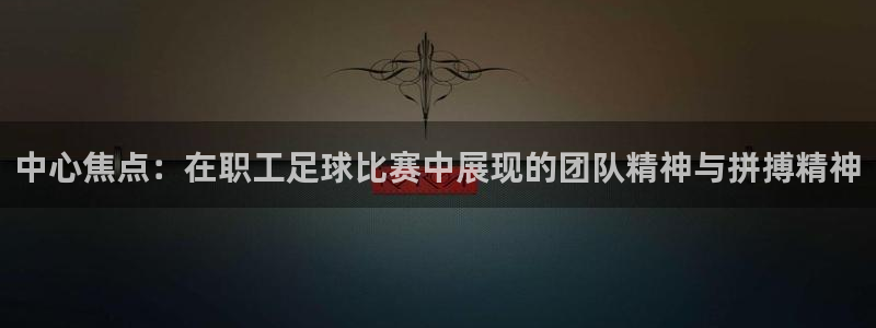 中心焦点：在职工足球比赛中展现的团队精神与拼搏精神